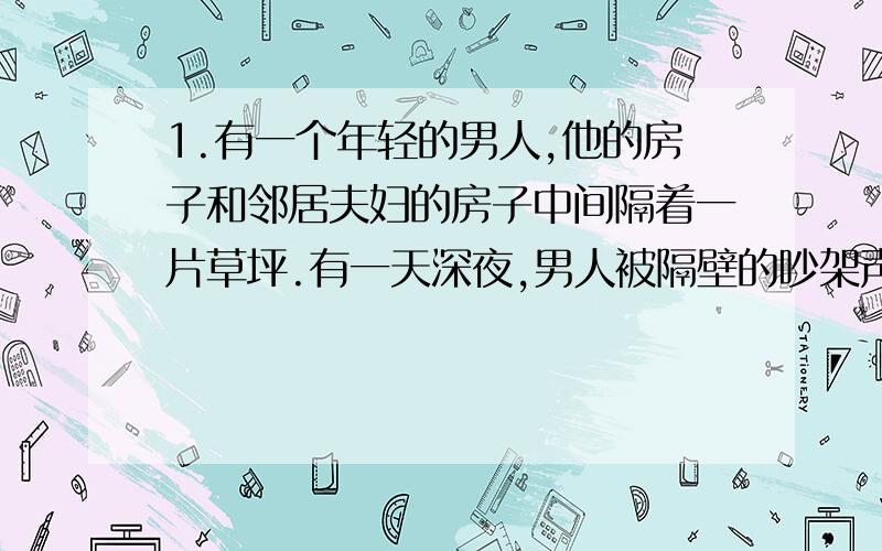 1.有一个年轻的男人,他的房子和邻居夫妇的房子中间隔着一片草坪.有一天深夜,男人被隔壁的吵架声吵醒,之后他又听到了摔东西声、砍刀子声和牛吃草的声音,过了一会,他又听到了有人撞他