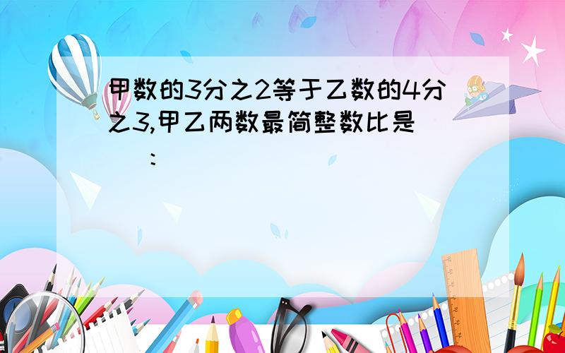 甲数的3分之2等于乙数的4分之3,甲乙两数最简整数比是（ ）：（ ）