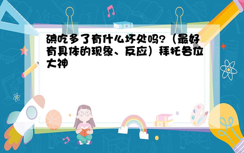 碘吃多了有什么坏处吗?（最好有具体的现象、反应）拜托各位大神