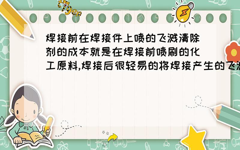 焊接前在焊接件上喷的飞溅清除剂的成本就是在焊接前喷刷的化工原料,焊接后很轻易的将焊接产生的飞溅清除掉,减轻用砂轮打磨的工作量