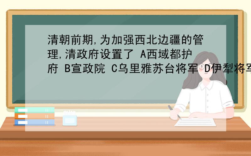 清朝前期,为加强西北边疆的管理,清政府设置了 A西域都护府 B宣政院 C乌里雅苏台将军 D伊犁将军