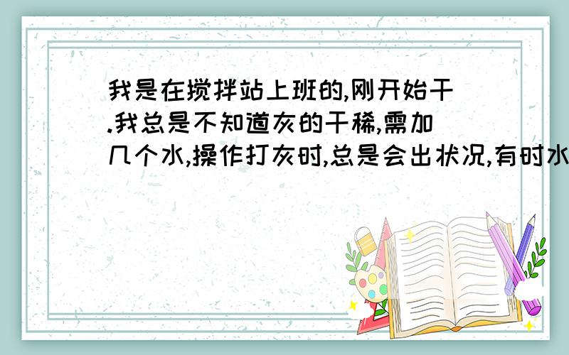 我是在搅拌站上班的,刚开始干.我总是不知道灰的干稀,需加几个水,操作打灰时,总是会出状况,有时水泥不下了,有时只下骨料不下粉料,有时候是只下粉料,不下骨料,总是出问题,刚开始干,压力