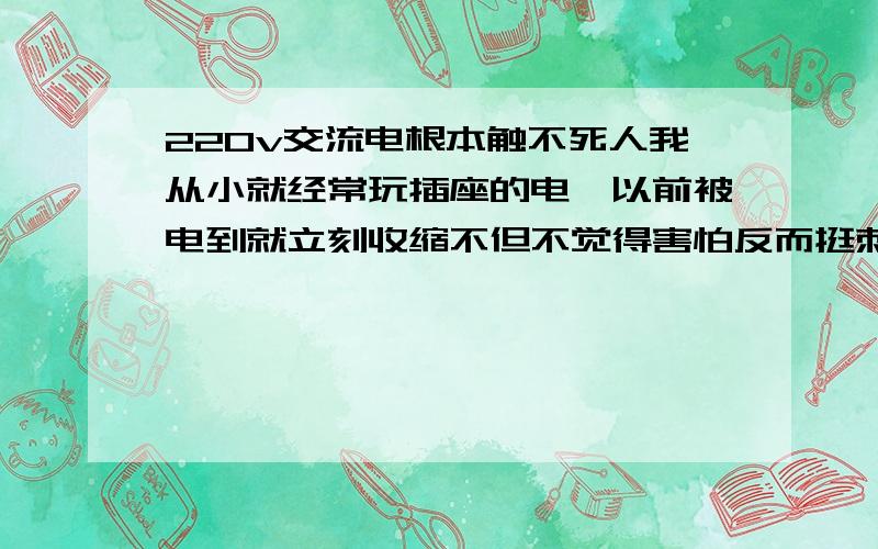 220v交流电根本触不死人我从小就经常玩插座的电,以前被电到就立刻收缩不但不觉得害怕反而挺刺激,现在胆大了,把手直接接触裸露的火线脚不穿鞋维持几分钟都可以,很麻痹但也只有手臂那