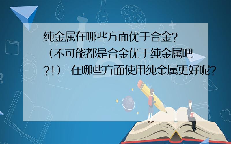 纯金属在哪些方面优于合金? （不可能都是合金优于纯金属吧?!） 在哪些方面使用纯金属更好呢?