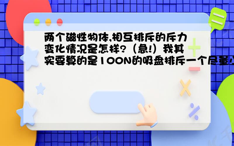 两个磁性物体,相互排斥的斥力变化情况是怎样?（急!）我其实要算的是100N的吸盘排斥一个尽量小的磁棒（规格请明示,我也不会选）,怎样达到5m/s的速度