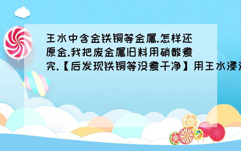 王水中含金铁铜等金属.怎样还原金.我把废金属旧料用硝酸煮完.【后发现铁铜等没煮干净】用王水浸泡.过滤后放无水亚硫酸钠.没有把金提出来.【以前用很少的量做过3次实验.金都出来了】