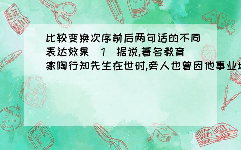 比较变换次序前后两句话的不同表达效果（1）据说,著名教育家陶行知先生在世时,旁人也曾因他事业坎坷,送给他一句话叫做“屡战而屡败”,陶行知听后,笑了笑说：“不对,应该是‘屡败而屡