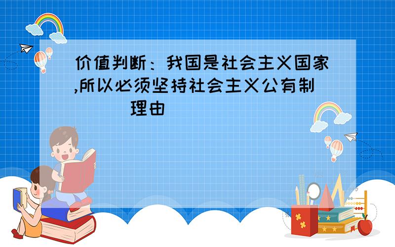 价值判断：我国是社会主义国家,所以必须坚持社会主义公有制 （） 理由