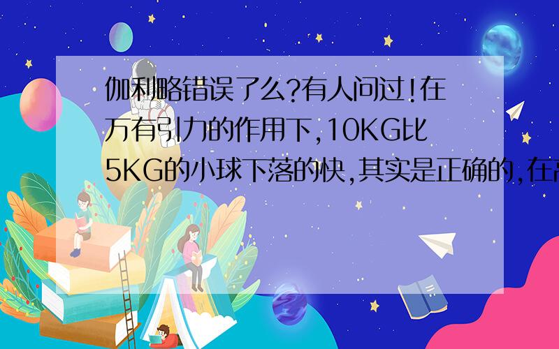 伽利略错误了么?有人问过!在万有引力的作用下,10KG比5KG的小球下落的快,其实是正确的,在高空下落,是一样速,因为地球有最大下落速,而在1m的地方掉下去,在还没达到最大速度就落下去,10KG是