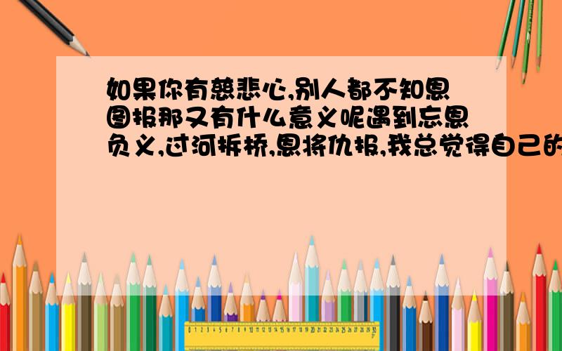 如果你有慈悲心,别人都不知恩图报那又有什么意义呢遇到忘恩负义,过河拆桥,恩将仇报,我总觉得自己的慈悲不值得为这样的人付出 有种人眼里的这个世界不是傻子就是骗子 那我们这些去感