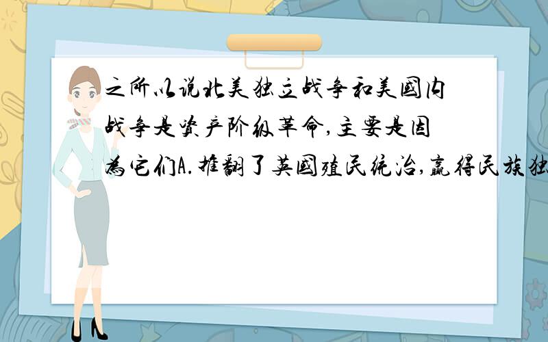 之所以说北美独立战争和美国内战争是资产阶级革命,主要是因为它们A.推翻了英国殖民统治,赢得民族独立B.为美国资本主义经济发展奠定了基础C.为 法国大革命和拉丁美洲独立运动树立了榜