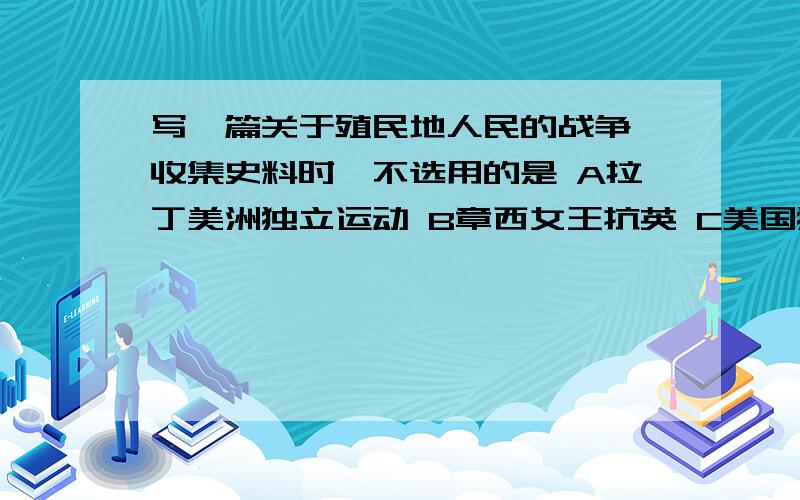 写一篇关于殖民地人民的战争,收集史料时,不选用的是 A拉丁美洲独立运动 B章西女王抗英 C美国独立战争D美国南北战争