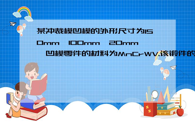 某冲裁模凹模的外形尺寸为150mm×100mm×20mm,凹模零件的材料为MnCrWV.该锻件的毛坯的外形尺寸为125mm×85mm××23mm,请计算毛坯棒料的毛坯尺寸