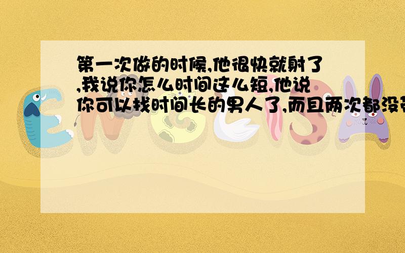 第一次做的时候,他很快就射了,我说你怎么时间这么短,他说你可以找时间长的男人了,而且两次都没带套,都射进去了.