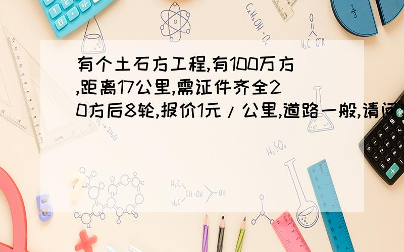 有个土石方工程,有100万方,距离17公里,需证件齐全20方后8轮,报价1元/公里,道路一般,请问有赚头吗?