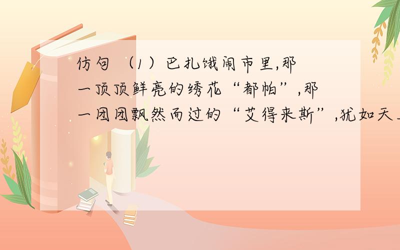 仿句 （1）巴扎饿闹市里,那一顶顶鲜亮的绣花“都帕”,那一团团飘然而过的“艾得来斯”,犹如天上的朵朵