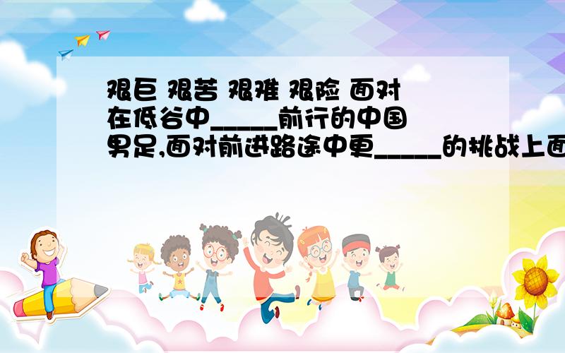 艰巨 艰苦 艰难 艰险 面对在低谷中_____前行的中国男足,面对前进路途中更_____的挑战上面的词语填入下面的横线,那个更恰当,