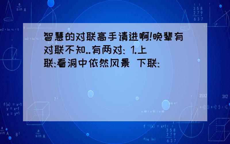 智慧的对联高手请进啊!晚辈有对联不知..有两对: 1.上联:看洞中依然风景 下联:___________ 横批:______ 2.上联:长城内外 枫叶似火 下联:_________ 横批:______ 请大家帮忙啊!