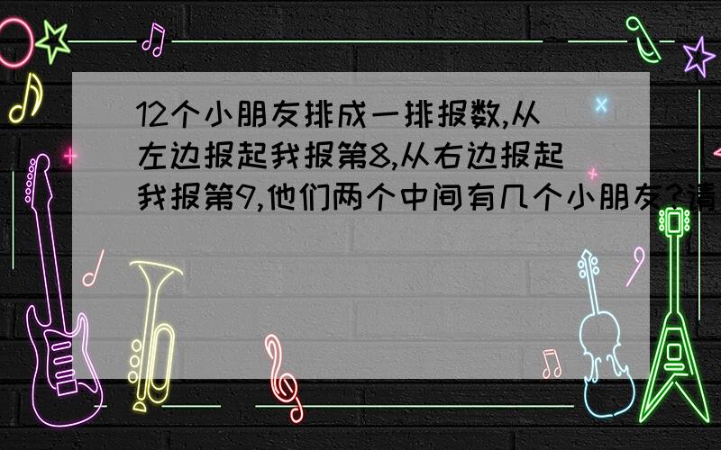 12个小朋友排成一排报数,从左边报起我报第8,从右边报起我报第9,他们两个中间有几个小朋友?请用算式解答