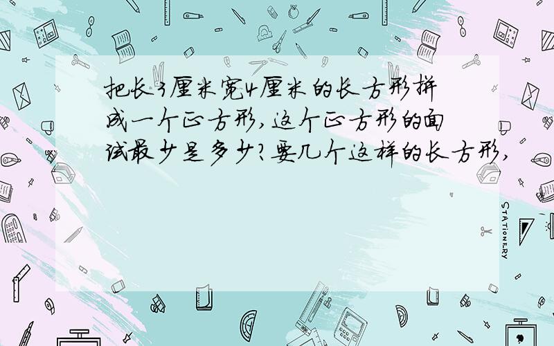 把长3厘米宽4厘米的长方形拼成一个正方形,这个正方形的面试最少是多少?要几个这样的长方形,