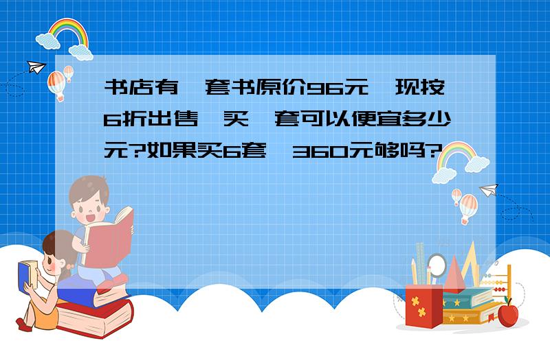 书店有一套书原价96元,现按6折出售,买一套可以便宜多少元?如果买6套,360元够吗?