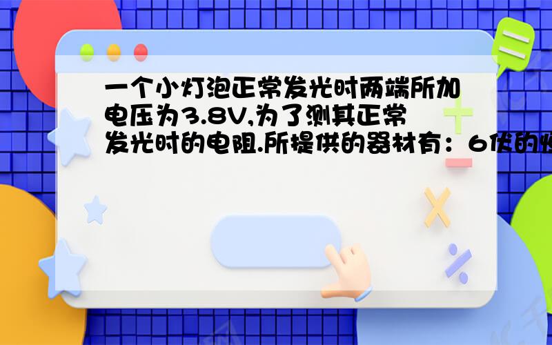 一个小灯泡正常发光时两端所加电压为3.8V,为了测其正常发光时的电阻.所提供的器材有：6伏的恒压电源、电压表、电流表,0—10 滑动变阻器和开关各一个,电压表的0—15V量程已损坏,而0—3V量