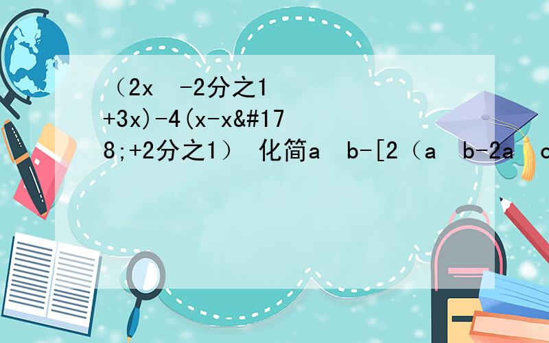 （2x²-2分之1+3x)-4(x-x²+2分之1） 化简a²b-[2（a²b-2a²c)-(2b²c-a²c)] 这两题