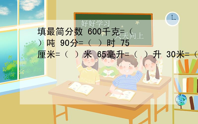 填最简分数 600千克=（ ）吨 90分=（ ）时 75厘米=（ ）米 65毫升=（ ）升 30米=（ ）千米 450克=（ ）千