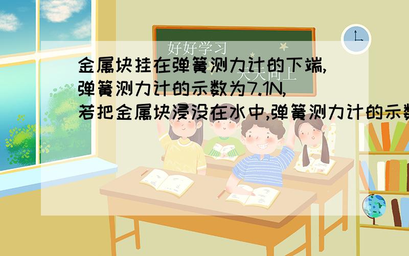 金属块挂在弹簧测力计的下端,弹簧测力计的示数为7.1N,若把金属块浸没在水中,弹簧测力计的示数是6.2N请金属块挂在弹簧测力计的下端，弹簧测力计的示数为7.1N，若把金属块浸没在水中，弹