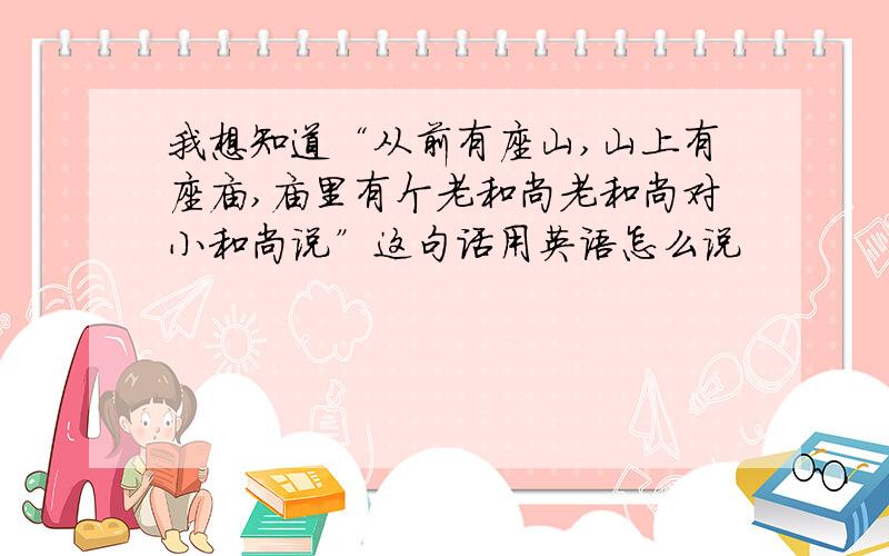 我想知道“从前有座山,山上有座庙,庙里有个老和尚老和尚对小和尚说”这句话用英语怎么说