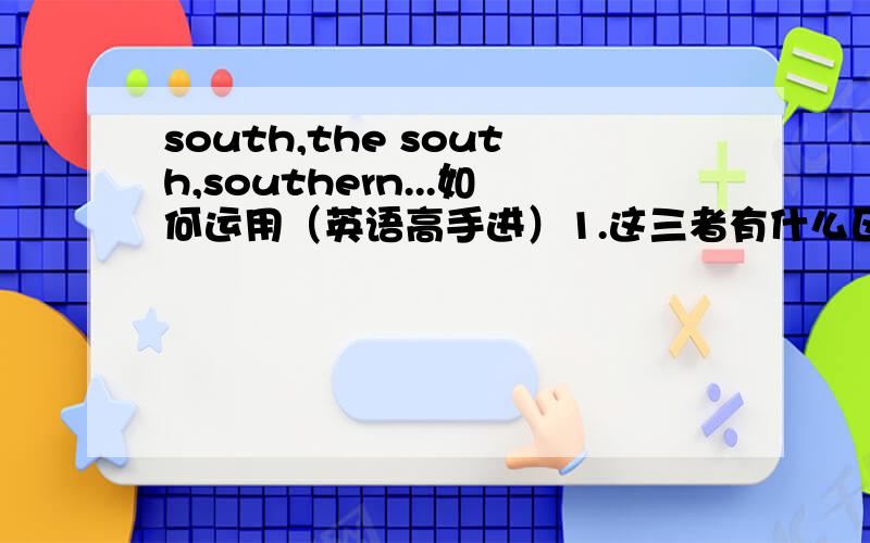 south,the south,southern...如何运用（英语高手进）1.这三者有什么区别,词性分别是什么2.应该怎么用（尤其是和冠词的搭配方面）3.以下这四道题(1) _______ Suez Canal brought________ east and_______ west closer