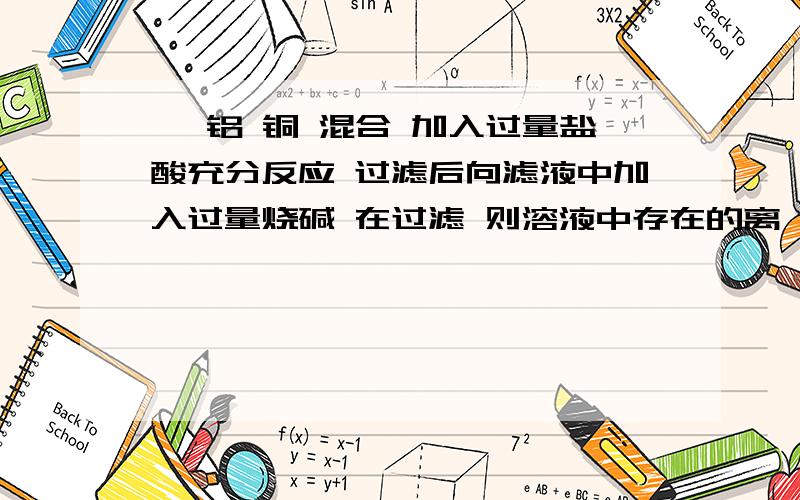 镁 铝 铜 混合 加入过量盐酸充分反应 过滤后向滤液中加入过量烧碱 在过滤 则溶液中存在的离镁 铝 铜 混合 加入过量盐酸充分反应  过滤后向滤液中加入过量烧碱  在过滤  则溶液中存在的