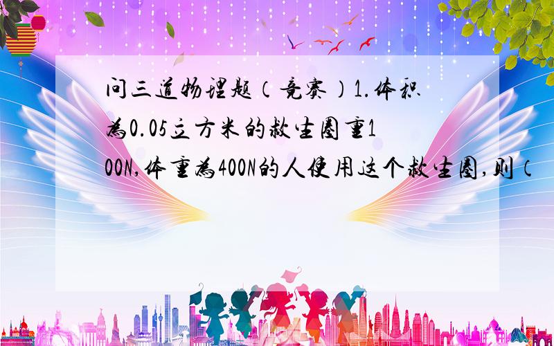 问三道物理题（竞赛）1.体积为0.05立方米的救生圈重100N,体重为400N的人使用这个救生圈,则（ ）A.人或圈可以部分露出水面B.人和圈没入水中后可以悬浮在水中C.人和圈会沉没下去D.要作出正确