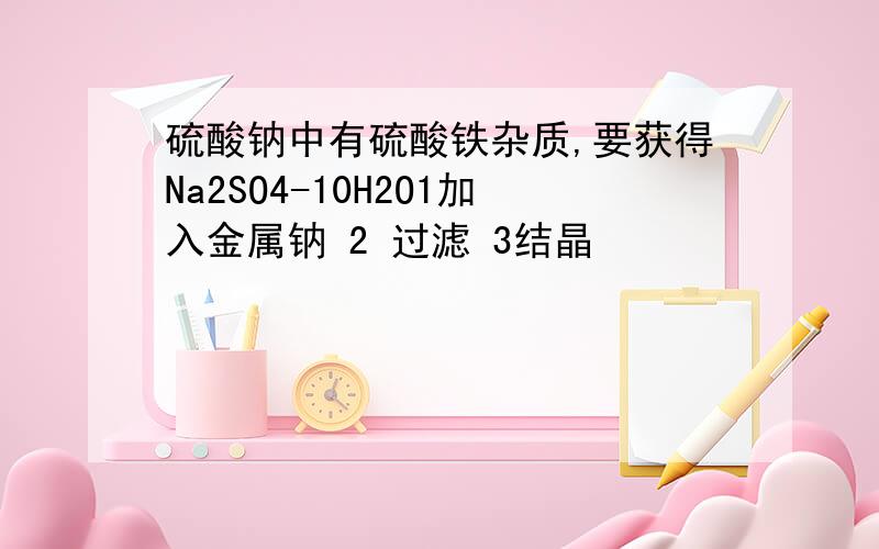 硫酸钠中有硫酸铁杂质,要获得Na2SO4-10H2O1加入金属钠 2 过滤 3结晶