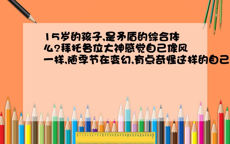 15岁的孩子,是矛盾的综合体么?拜托各位大神感觉自己像风一样,随季节在变幻,有点奇怪这样的自己.