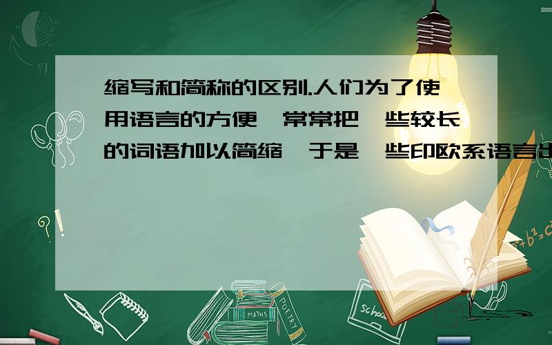 缩写和简称的区别.人们为了使用语言的方便,常常把一些较长的词语加以简缩,于是一些印欧系语言出现了许多缩写,而汉语则出现了许多简称,为什么采取的方法不一样?