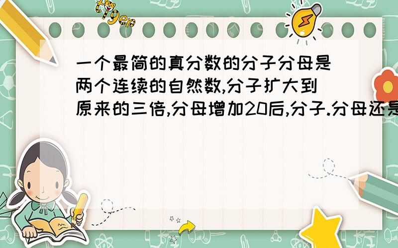 一个最简的真分数的分子分母是两个连续的自然数,分子扩大到原来的三倍,分母增加20后,分子.分母还是连续的自然数,原来的真分数是--