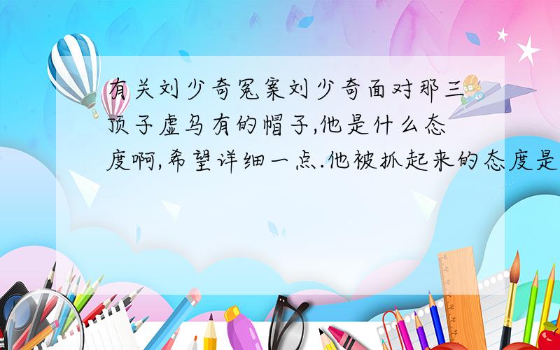 有关刘少奇冤案刘少奇面对那三顶子虚乌有的帽子,他是什么态度啊,希望详细一点.他被抓起来的态度是怎样的?