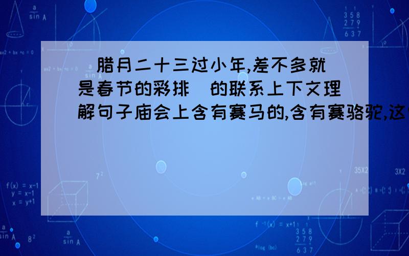 (腊月二十三过小年,差不多就是春节的彩排）的联系上下文理解句子庙会上含有赛马的,含有赛骆驼,这些比赛并不为谁争第一谁第二,而是在观众面前表演赛马,骆驼与骑者这的美好姿态与娴熟