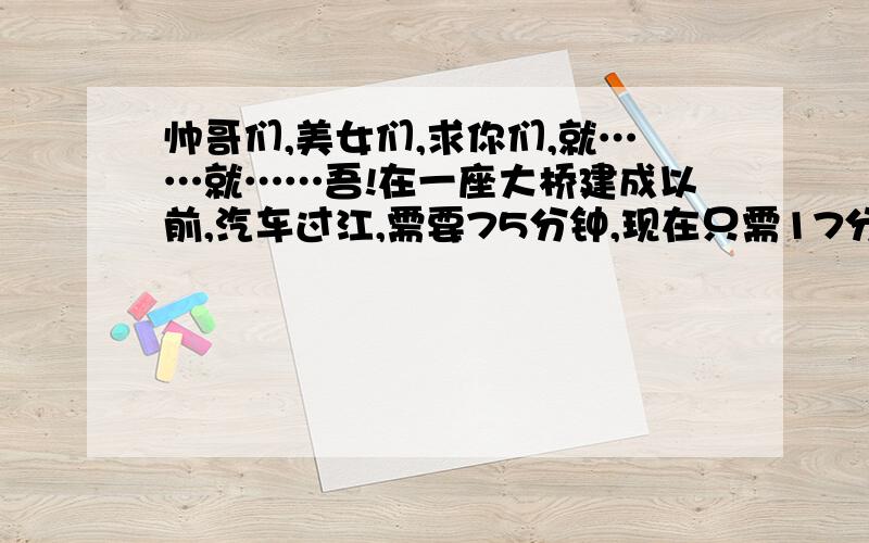 帅哥们,美女们,求你们,就……就……吾!在一座大桥建成以前,汽车过江,需要75分钟,现在只需17分钟,求现在过江的时间比原来缩短了百分之几?速度提高了百分之几?