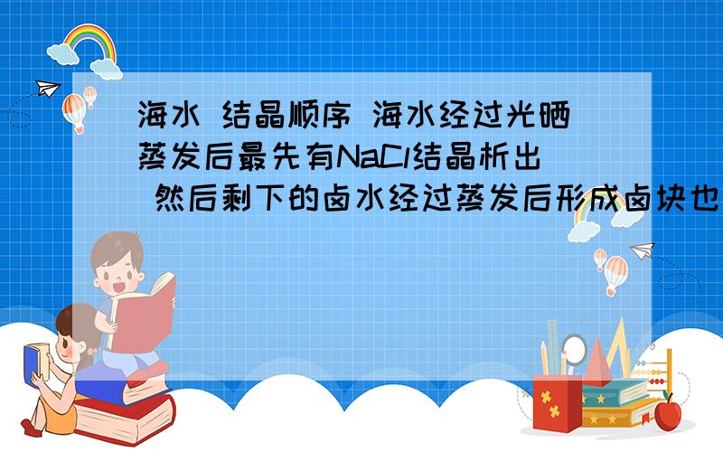 海水 结晶顺序 海水经过光晒蒸发后最先有NaCl结晶析出 然后剩下的卤水经过蒸发后形成卤块也叫卤粉 但不知道后来形成的卤粉的化学成分 谁知道说一下