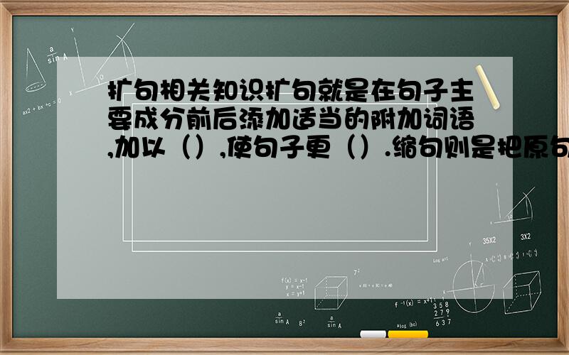 扩句相关知识扩句就是在句子主要成分前后添加适当的附加词语,加以（）,使句子更（）.缩句则是把原句的附加成分（）,保留句子的（）,使句子表达更（）.扩句和缩句之后,句子的意思都（