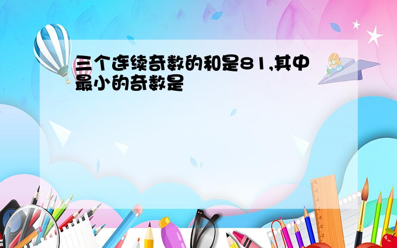 三个连续奇数的和是81,其中最小的奇数是