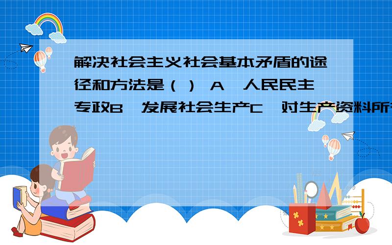 解决社会主义社会基本矛盾的途径和方法是（） A、人民民主专政B、发展社会生产C、对生产资料所有制进行社会主义改造D、社会主义制度本身