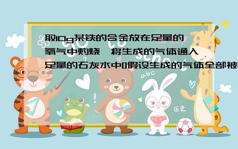 取10g某铁的合金放在足量的氧气中灼烧,将生成的气体通入足量的石灰水中[]假设生成的气体全部被吸收,得到0.42g白色沉淀,求这种合金是生前还是刚