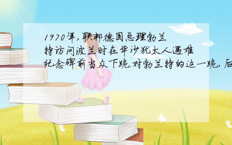 1970年,联邦德国总理勃兰特访问波兰时在华沙犹太人遇难纪念碑前当众下跪.对勃兰特的这一跪,后人称之为“德国总理跪下去,德国人民站起来”1944年,德国议会通过了《反纳粹和反刑事犯罪法