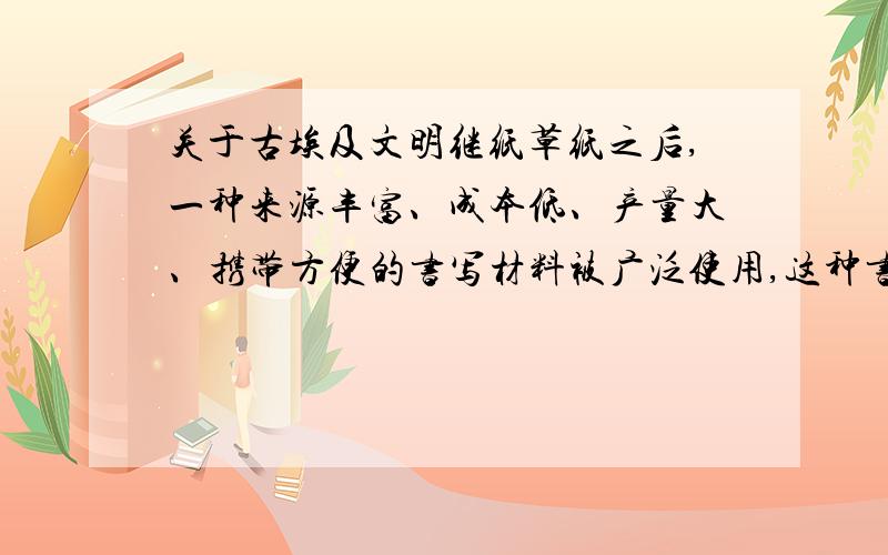 关于古埃及文明继纸草纸之后,一种来源丰富、成本低、产量大、携带方便的书写材料被广泛使用,这种书写材料是什么?最早产自何时何地