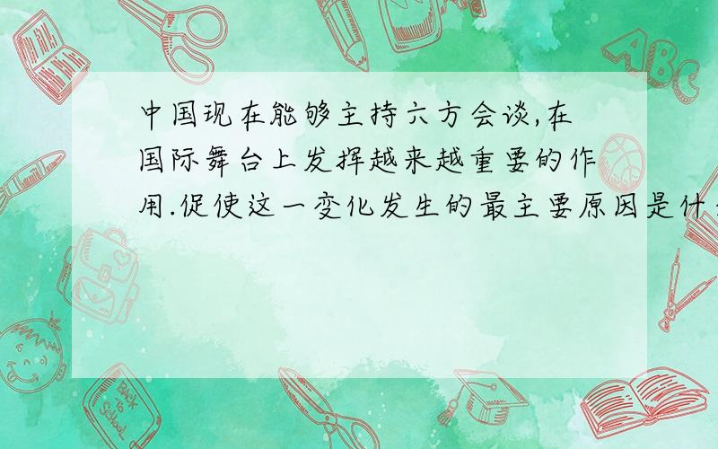 中国现在能够主持六方会谈,在国际舞台上发挥越来越重要的作用.促使这一变化发生的最主要原因是什么?