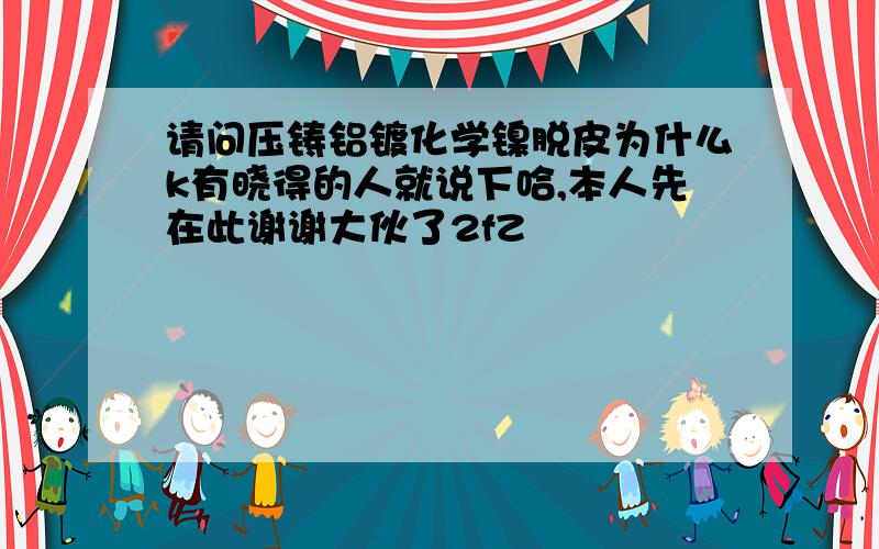 请问压铸铝镀化学镍脱皮为什么k有晓得的人就说下哈,本人先在此谢谢大伙了2fZ