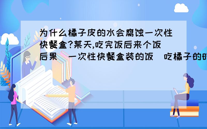 为什么橘子皮的水会腐蚀一次性快餐盒?某天,吃完饭后来个饭后果(一次性快餐盒装的饭)吃橘子的时候因为怕橘子皮上的水掉地上就在放餐盒的袋子里剥,等我吃完一个橘子一看快餐盒面上的